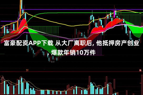 富豪配资APP下载 从大厂离职后, 他抵押房产创业, 爆款年销10万件