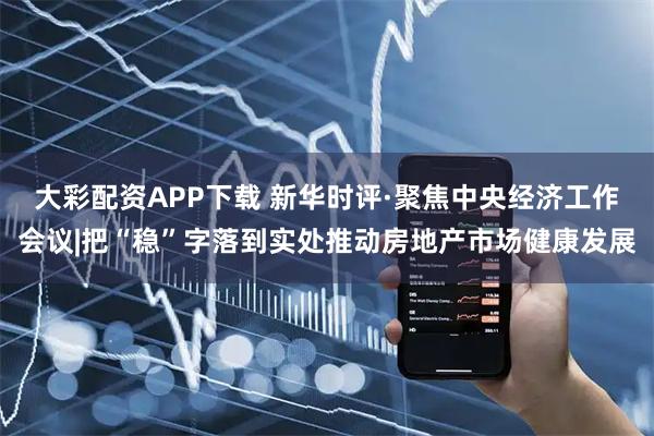 大彩配资APP下载 新华时评·聚焦中央经济工作会议|把“稳”字落到实处推动房地产市场健康发展