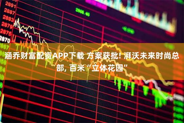 涵乔财富配资APP下载 方案获批! 湃沃未来时尚总部, 百米“立体花园”