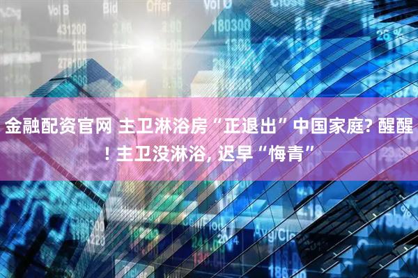金融配资官网 主卫淋浴房“正退出”中国家庭? 醒醒! 主卫没淋浴, 迟早“悔青”