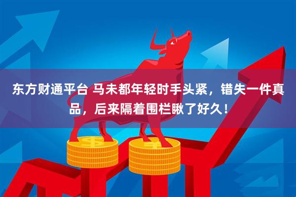 东方财通平台 马未都年轻时手头紧，错失一件真品，后来隔着围栏瞅了好久！