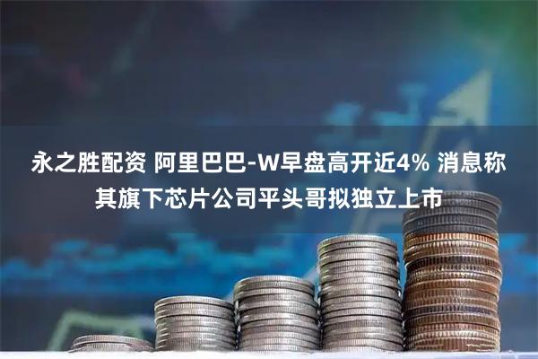 永之胜配资 阿里巴巴-W早盘高开近4% 消息称其旗下芯片公司平头哥拟独立上市