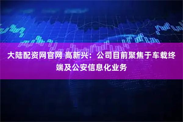 大陆配资网官网 高新兴：公司目前聚焦于车载终端及公安信息化业务