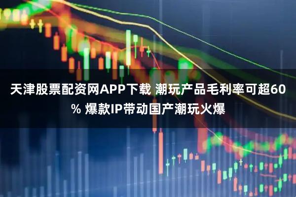 天津股票配资网APP下载 潮玩产品毛利率可超60% 爆款IP带动国产潮玩火爆