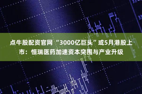 点牛股配资官网 “3000亿巨头”或5月港股上市：恒瑞医药加速资本突围与产业升级