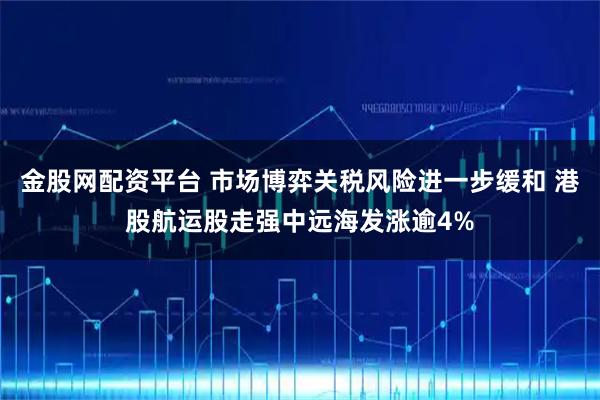 金股网配资平台 市场博弈关税风险进一步缓和 港股航运股走强中远海发涨逾4%