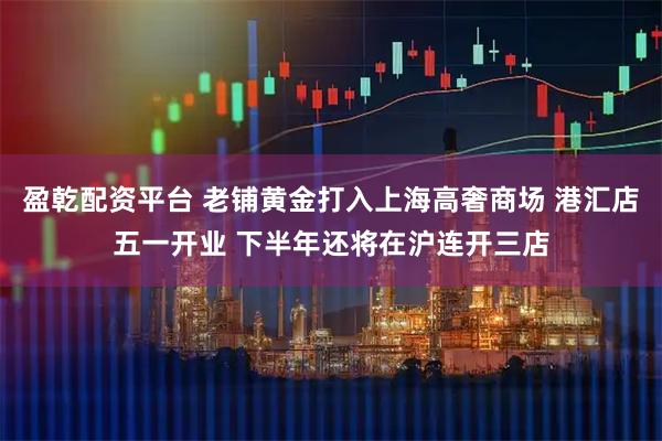 盈乾配资平台 老铺黄金打入上海高奢商场 港汇店五一开业 下半年还将在沪连开三店