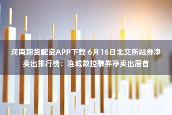 河南期货配资APP下载 6月16日北交所融券净卖出排行榜：连城数控融券净卖出居首