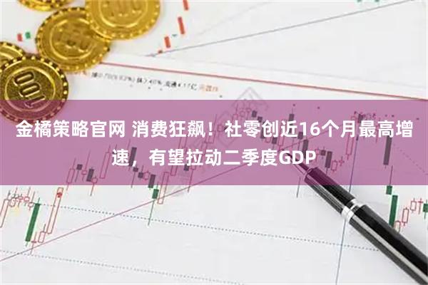 金橘策略官网 消费狂飙！社零创近16个月最高增速，有望拉动二季度GDP