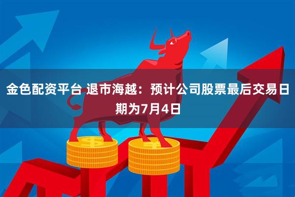 金色配资平台 退市海越：预计公司股票最后交易日期为7月4日