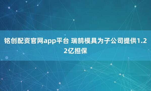 铭创配资官网app平台 瑞鹄模具为子公司提供1.22亿担保