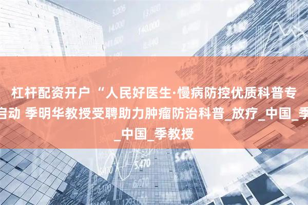 杠杆配资开户 “人民好医生·慢病防控优质科普专项”启动 季明华教授受聘助力肿瘤防治科普_放疗_中国_季教授