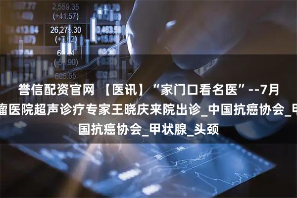誉信配资官网 【医讯】“家门口看名医”--7月5日天津肿瘤医院超声诊疗专家王晓庆来院出诊_中国抗癌协会_甲状腺_头颈