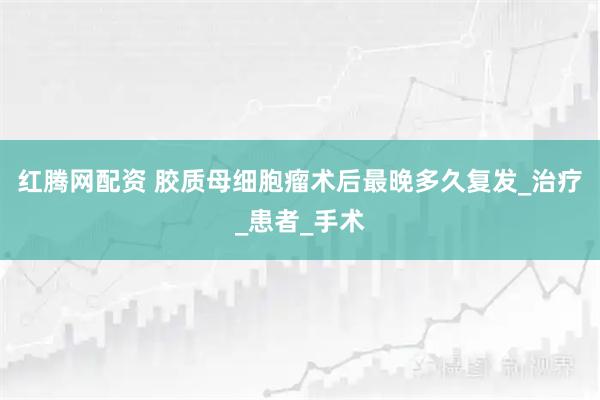 红腾网配资 胶质母细胞瘤术后最晚多久复发_治疗_患者_手术
