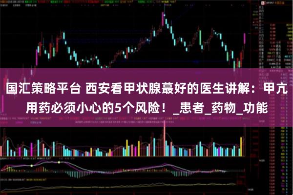 国汇策略平台 西安看甲状腺蕞好的医生讲解：甲亢用药必须小心的5个风险！_患者_药物_功能