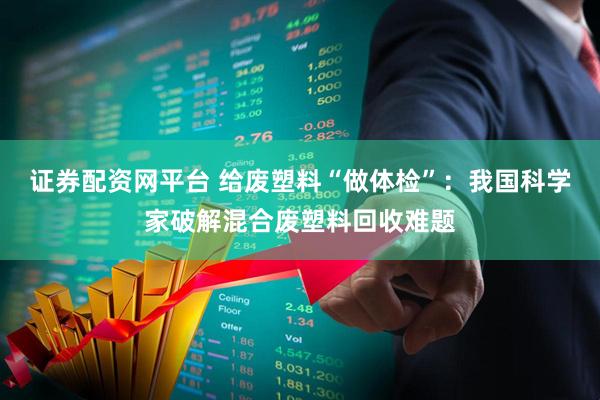 证券配资网平台 给废塑料“做体检”：我国科学家破解混合废塑料回收难题