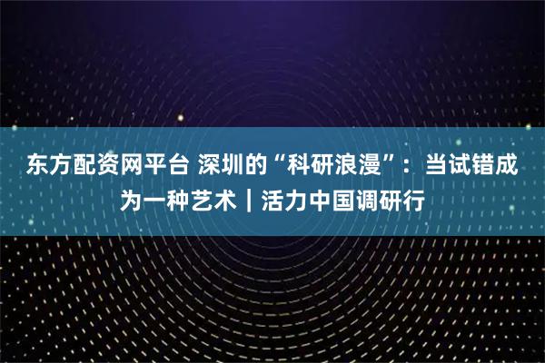 东方配资网平台 深圳的“科研浪漫”：当试错成为一种艺术｜活力中国调研行
