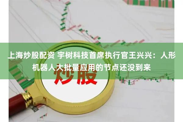 上海炒股配资 宇树科技首席执行官王兴兴：人形机器人大批量应用的节点还没到来