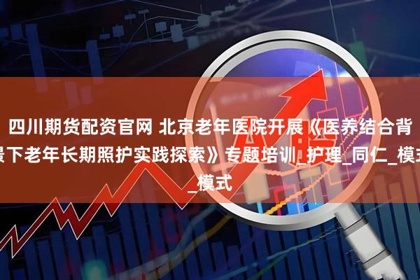 四川期货配资官网 北京老年医院开展《医养结合背景下老年长期照护实践探索》专题培训_护理_同仁_模式