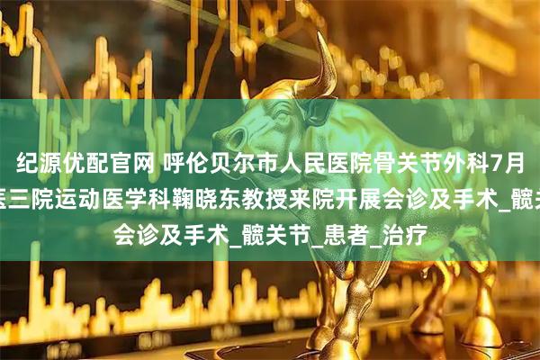 纪源优配官网 呼伦贝尔市人民医院骨关节外科7月上旬将邀请北医三院运动医学科鞠晓东教授来院开展会诊及手术_髋关节_患者_治疗