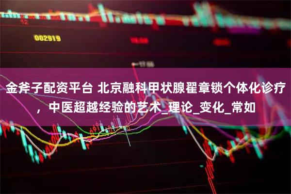 金斧子配资平台 北京融科甲状腺翟章锁个体化诊疗，中医超越经验的艺术_理论_变化_常如