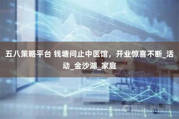 五八策略平台 钱塘问止中医馆，开业惊喜不断_活动_金沙湖_家庭