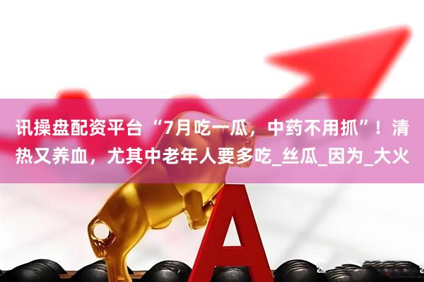 讯操盘配资平台 “7月吃一瓜，中药不用抓”！清热又养血，尤其中老年人要多吃_丝瓜_因为_大火