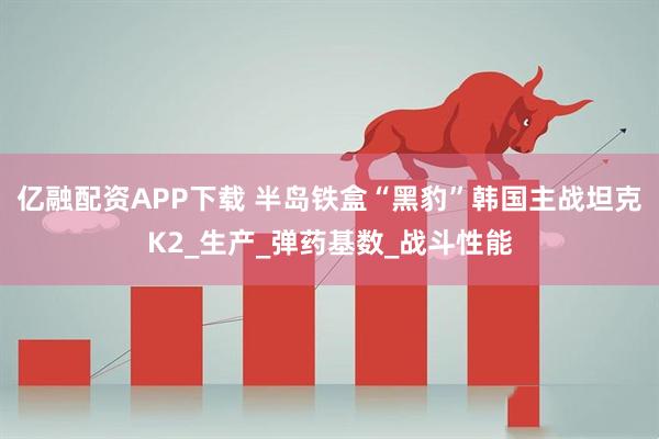 亿融配资APP下载 半岛铁盒“黑豹”韩国主战坦克K2_生产_弹药基数_战斗性能