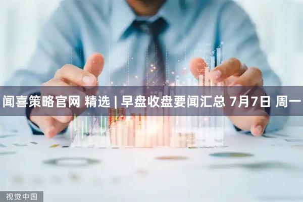 闻喜策略官网 精选 | 早盘收盘要闻汇总 7月7日 周一