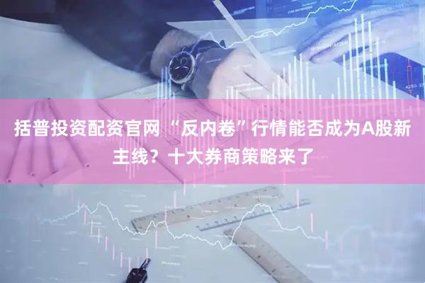 括普投资配资官网 “反内卷”行情能否成为A股新主线？十大券商策略来了