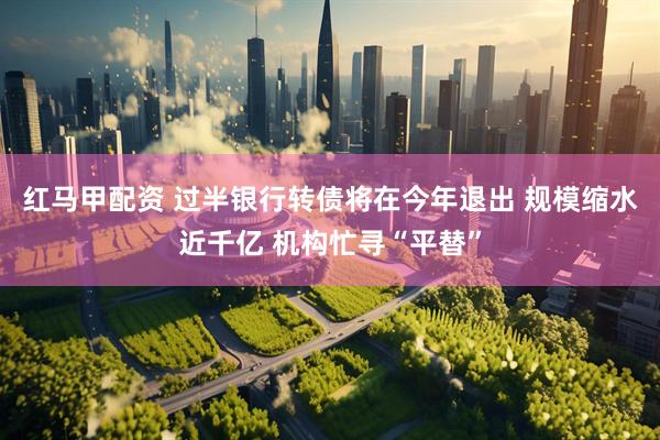 红马甲配资 过半银行转债将在今年退出 规模缩水近千亿 机构忙寻“平替”