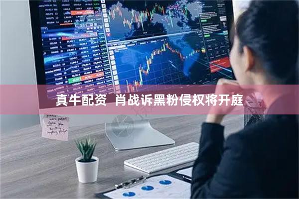 真牛配资  肖战诉黑粉侵权将开庭