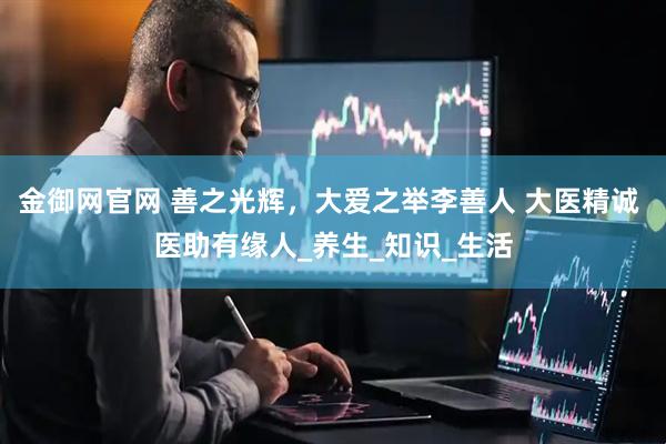 金御网官网 善之光辉，大爱之举李善人 大医精诚 医助有缘人_养生_知识_生活