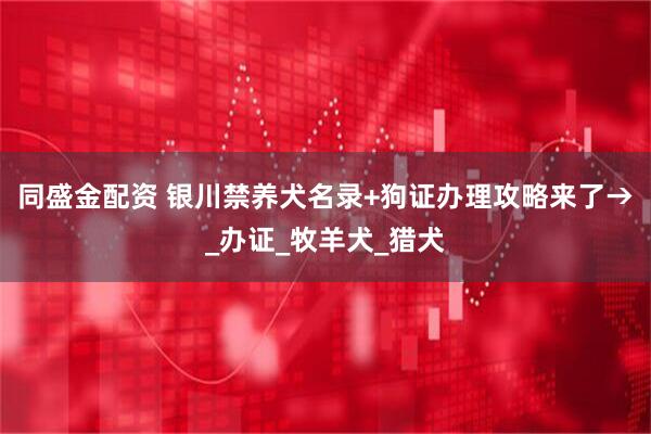 同盛金配资 银川禁养犬名录+狗证办理攻略来了→_办证_牧羊犬_猎犬