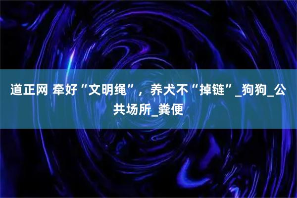 道正网 牵好“文明绳”，养犬不“掉链”_狗狗_公共场所_粪便