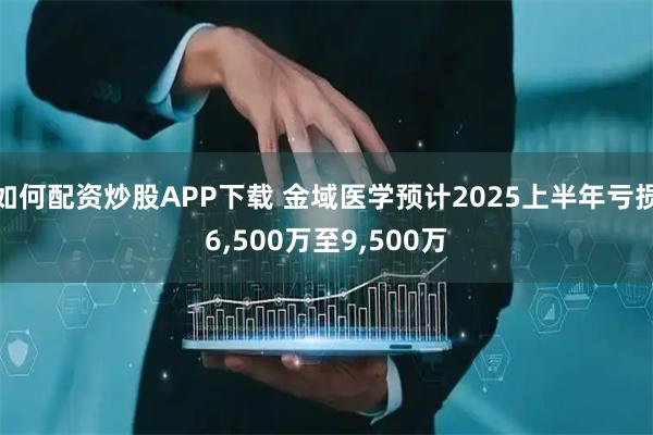 如何配资炒股APP下载 金域医学预计2025上半年亏损6,500万至9,500万
