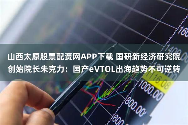 山西太原股票配资网APP下载 国研新经济研究院创始院长朱克力：国产eVTOL出海趋势不可逆转