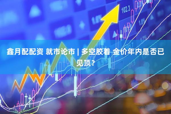 鑫月配配资 就市论市 | 多空胶着 金价年内是否已见顶？