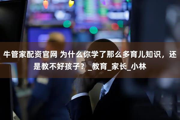 牛管家配资官网 为什么你学了那么多育儿知识，还是教不好孩子？_教育_家长_小林