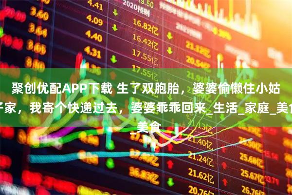 聚创优配APP下载 生了双胞胎，婆婆偷懒住小姑子家，我寄个快递过去，婆婆乖乖回来_生活_家庭_美食
