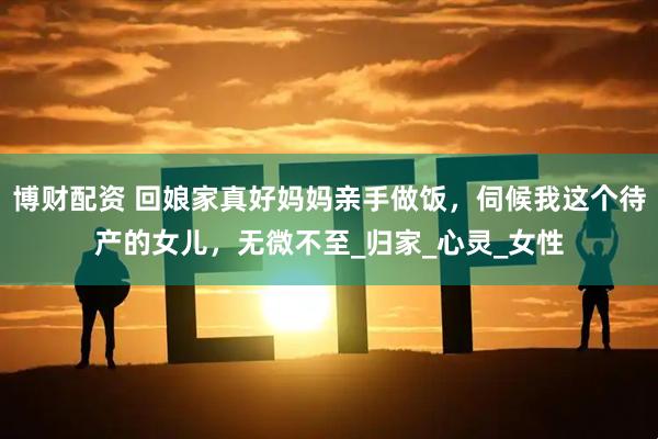 博财配资 回娘家真好妈妈亲手做饭，伺候我这个待产的女儿，无微不至_归家_心灵_女性