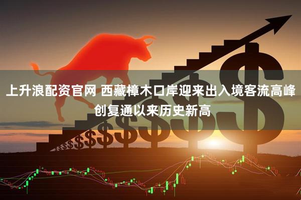 上升浪配资官网 西藏樟木口岸迎来出入境客流高峰 创复通以来历史新高