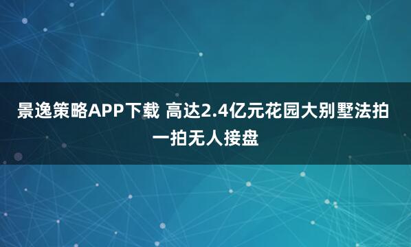 景逸策略APP下载 高达2.4亿元花园大别墅法拍 一拍无人接盘
