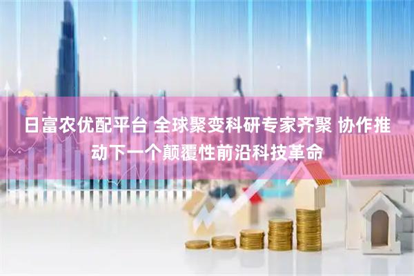 日富农优配平台 全球聚变科研专家齐聚 协作推动下一个颠覆性前沿科技革命