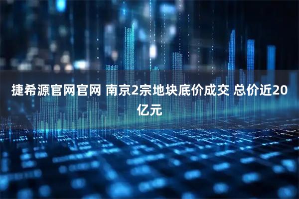 捷希源官网官网 南京2宗地块底价成交 总价近20亿元