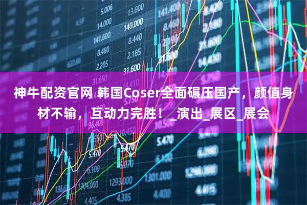 神牛配资官网 韩国Coser全面碾压国产，颜值身材不输，互动力完胜！_演出_展区_展会