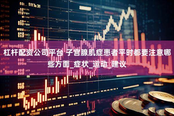 杠杆配资公司平台 子宫腺肌症患者平时都要注意哪些方面_症状_运动_建议