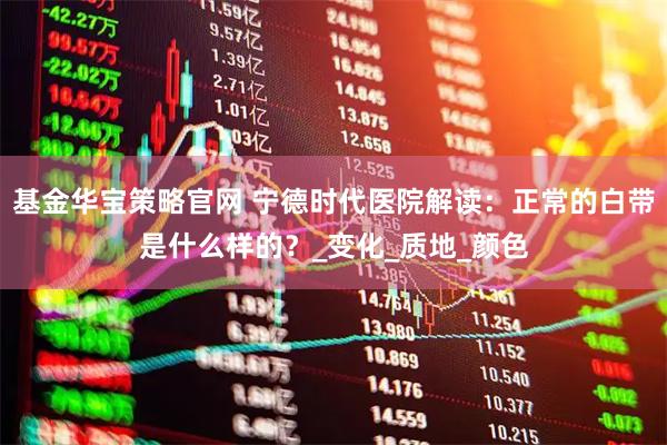 基金华宝策略官网 宁德时代医院解读：正常的白带是什么样的？_变化_质地_颜色