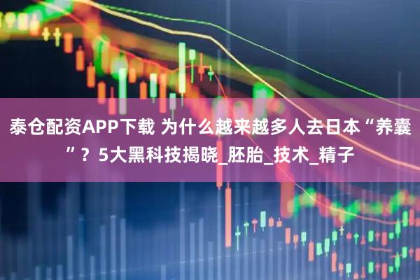 泰仓配资APP下载 为什么越来越多人去日本“养囊”？5大黑科技揭晓_胚胎_技术_精子