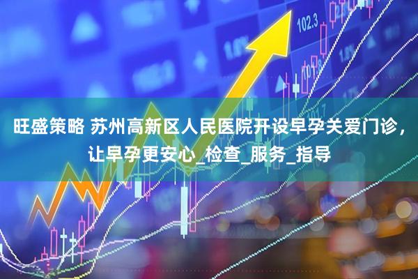 旺盛策略 苏州高新区人民医院开设早孕关爱门诊，让早孕更安心_检查_服务_指导